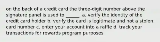 on the back of a credit card the three-digit number above the signature panel is used to ______. a. verify the identity of the credit card holder b. verify the card is legitimate and not a stolen card number c. enter your account into a raffle d. track your transactions for rewards program purposes