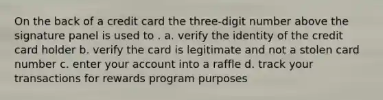 On the back of a credit card the three-digit number above the signature panel is used to . a. verify the identity of the credit card holder b. verify the card is legitimate and not a stolen card number c. enter your account into a raffle d. track your transactions for rewards program purposes