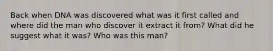 Back when DNA was discovered what was it first called and where did the man who discover it extract it from? What did he suggest what it was? Who was this man?