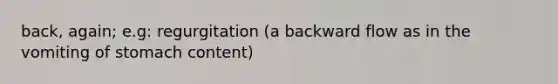 back, again; e.g: regurgitation (a backward flow as in the vomiting of stomach content)