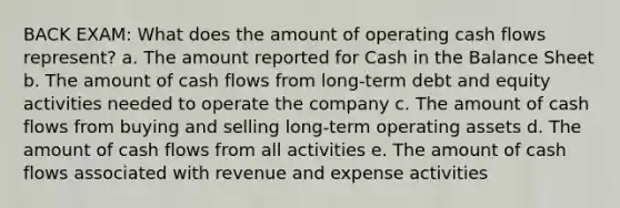 BACK EXAM: What does the amount of operating cash flows represent? a. The amount reported for Cash in the Balance Sheet b. The amount of cash flows from long-term debt and equity activities needed to operate the company c. The amount of cash flows from buying and selling long-term operating assets d. The amount of cash flows from all activities e. The amount of cash flows associated with revenue and expense activities