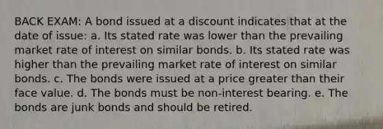 BACK EXAM: A bond issued at a discount indicates that at the date of issue: a. Its stated rate was lower than the prevailing market rate of interest on similar bonds. b. Its stated rate was higher than the prevailing market rate of interest on similar bonds. c. The bonds were issued at a price greater than their face value. d. The bonds must be non-interest bearing. e. The bonds are junk bonds and should be retired.