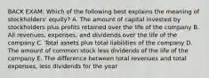 BACK EXAM: Which of the following best explains the meaning of stockholders' equity? A. The amount of capital invested by stockholders plus profits retained over the life of the company B. All revenues, expenses, and dividends over the life of the company C. Total assets plus total liabilities of the company D. The amount of common stock less dividends of the life of the company E. The difference between total revenues and total expenses, less dividends for the year