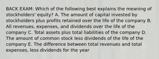 BACK EXAM: Which of the following best explains the meaning of stockholders' equity? A. The amount of capital invested by stockholders plus profits retained over the life of the company B. All revenues, expenses, and dividends over the life of the company C. Total assets plus total liabilities of the company D. The amount of common stock less dividends of the life of the company E. The difference between total revenues and total expenses, less dividends for the year