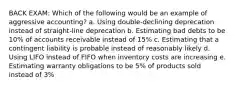 BACK EXAM: Which of the following would be an example of aggressive accounting? a. Using double-declining deprecation instead of straight-line deprecation b. Estimating bad debts to be 10% of accounts receivable instead of 15% c. Estimating that a contingent liability is probable instead of reasonably likely d. Using LIFO instead of FIFO when inventory costs are increasing e. Estimating warranty obligations to be 5% of products sold instead of 3%