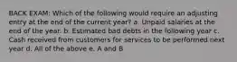 BACK EXAM: Which of the following would require an adjusting entry at the end of the current year? a. Unpaid salaries at the end of the year. b. Estimated bad debts in the following year c. Cash received from customers for services to be performed next year d. All of the above e. A and B