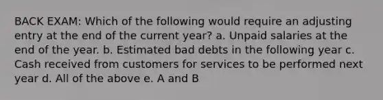 BACK EXAM: Which of the following would require an adjusting entry at the end of the current year? a. Unpaid salaries at the end of the year. b. Estimated bad debts in the following year c. Cash received from customers for services to be performed next year d. All of the above e. A and B