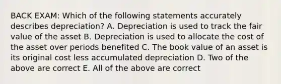 BACK EXAM: Which of the following statements accurately describes depreciation? A. Depreciation is used to track the fair value of the asset B. Depreciation is used to allocate the cost of the asset over periods benefited C. The book value of an asset is its original cost less accumulated depreciation D. Two of the above are correct E. All of the above are correct