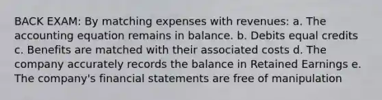 BACK EXAM: By matching expenses with revenues: a. The accounting equation remains in balance. b. Debits equal credits c. Benefits are matched with their associated costs d. The company accurately records the balance in Retained Earnings e. The company's financial statements are free of manipulation