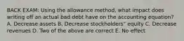 BACK EXAM: Using the allowance method, what impact does writing off an actual bad debt have on the accounting equation? A. Decrease assets B. Decrease stockholders" equity C. Decrease revenues D. Two of the above are correct E. No effect