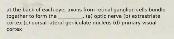 at the back of each eye, axons from retinal ganglion cells bundle together to form the __________. (a) optic nerve (b) extrastriate cortex (c) dorsal lateral geniculate nucleus (d) primary visual cortex