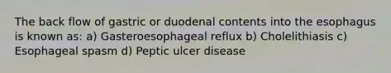 The back flow of gastric or duodenal contents into the esophagus is known as: a) Gasteroesophageal reflux b) Cholelithiasis c) Esophageal spasm d) Peptic ulcer disease