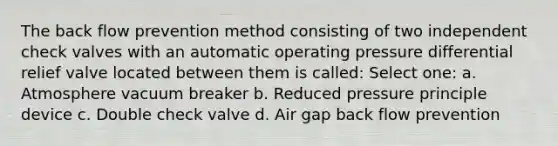 The back flow prevention method consisting of two independent check valves with an automatic operating pressure differential relief valve located between them is called: Select one: a. Atmosphere vacuum breaker b. Reduced pressure principle device c. Double check valve d. Air gap back flow prevention