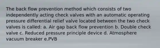 The back flow prevention method which consists of two independently acting check valves with an automatic operating pressure differential relief valve located between the two check valves is called: a. Air gap back flow prevention b. Double check valve c. Reduced pressure principle device d. Atmosphere vacuum breaker e.PVB