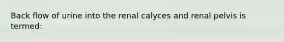 Back flow of urine into the renal calyces and renal pelvis is termed: