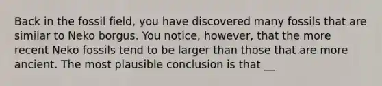Back in the fossil field, you have discovered many fossils that are similar to Neko borgus. You notice, however, that the more recent Neko fossils tend to be larger than those that are more ancient. The most plausible conclusion is that __
