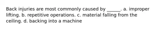 Back injuries are most commonly caused by ______. a. improper lifting. b. repetitive operations. c. material falling from the ceiling. d. backing into a machine