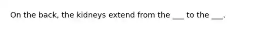 On the back, the kidneys extend from the ___ to the ___.
