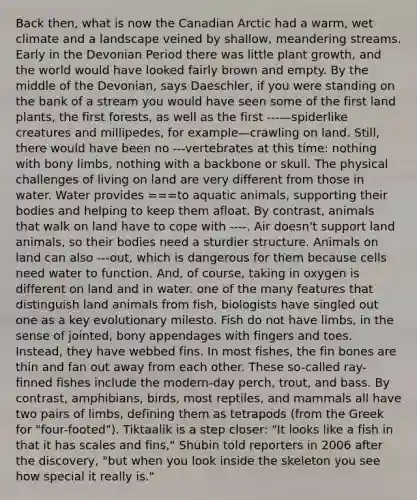 Back then, what is now the Canadian Arctic had a warm, wet climate and a landscape veined by shallow, meandering streams. Early in the Devonian Period there was little plant growth, and the world would have looked fairly brown and empty. By the middle of the Devonian, says Daeschler, if you were standing on the bank of a stream you would have seen some of the first land plants, the first forests, as well as the first ---—spiderlike creatures and millipedes, for example—crawling on land. Still, there would have been no ---vertebrates at this time: nothing with bony limbs, nothing with a backbone or skull. The physical challenges of living on land are very different from those in water. Water provides ===to aquatic animals, supporting their bodies and helping to keep them afloat. By contrast, animals that walk on land have to cope with ----. Air doesn't support land animals, so their bodies need a sturdier structure. Animals on land can also ---out, which is dangerous for them because cells need water to function. And, of course, taking in oxygen is different on land and in water. one of the many features that distinguish land animals from fish, biologists have singled out one as a key evolutionary milesto. Fish do not have limbs, in the sense of jointed, bony appendages with fingers and toes. Instead, they have webbed fins. In most fishes, the fin bones are thin and fan out away from each other. These so-called ray-finned fishes include the modern-day perch, trout, and bass. By contrast, amphibians, birds, most reptiles, and mammals all have two pairs of limbs, defining them as tetrapods (from the Greek for "four-footed"). Tiktaalik is a step closer: "It looks like a fish in that it has scales and fins," Shubin told reporters in 2006 after the discovery, "but when you look inside the skeleton you see how special it really is."