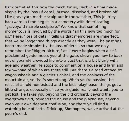 Back out of all this now too much for us, Back in a time made simple by the loss Of detail, burned, dissolved, and broken off Like graveyard marble sculpture in the weather, This journey backward in time begins in a cemetery with deteriorating "graveyard marble sculpture." We know that something momentous is involved by the words "all this now too much for us." Here, "loss of detail" tells us that memories are imperfect, that we no longer see things exactly as they were. The past has been "made simple" by the loss of detail, so that we only remember the "bigger picture," as it were begins when a self-proclaimed guide meets you at the gate, shows you how to back out of your old crowded life into a past that is a bit blurry with age and weather. He stops to comment on a house and farm and town—none of which are there still. But there's a road etched by wagon wheels and a glacier's chisel, and the coolness of the mountain air, so that's something. When you're passing the relics of an old homestead and the kids' playhouse, things get a little strange, especially since your guide really just wants you to get lost. He takes you beyond the old orchard, beyond the overgrown field, beyond the house and the playhouse, beyond even your own deepest confusion, and there you'll find a watering hole of sorts. Drink up, Shmoopers, we've arrived at the poem's end.