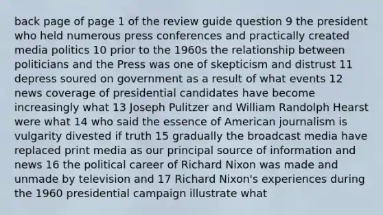 back page of page 1 of the review guide question 9 the president who held numerous press conferences and practically created media politics 10 prior to the 1960s the relationship between politicians and the Press was one of skepticism and distrust 11 depress soured on government as a result of what events 12 news coverage of presidential candidates have become increasingly what 13 Joseph Pulitzer and William Randolph Hearst were what 14 who said the essence of American journalism is vulgarity divested if truth 15 gradually the broadcast media have replaced print media as our principal source of information and news 16 the political career of Richard Nixon was made and unmade by television and 17 Richard Nixon's experiences during the 1960 presidential campaign illustrate what