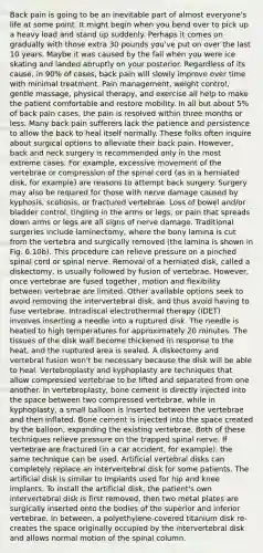 Back pain is going to be an inevitable part of almost everyone's life at some point. It might begin when you bend over to pick up a heavy load and stand up suddenly. Perhaps it comes on gradually with those extra 30 pounds you've put on over the last 10 years. Maybe it was caused by the fall when you were ice skating and landed abruptly on your posterior. Regardless of its cause, in 90% of cases, back pain will slowly improve over time with minimal treatment. Pain management, weight control, gentle massage, physical therapy, and exercise all help to make the patient comfortable and restore mobility. In all but about 5% of back pain cases, the pain is resolved within three months or less. Many back pain sufferers lack the patience and persistence to allow the back to heal itself normally. These folks often inquire about surgical options to alleviate their back pain. However, back and neck surgery is recommended only in the most extreme cases. For example, excessive movement of the vertebrae or compression of <a href='https://www.questionai.com/knowledge/kkAfzcJHuZ-the-spinal-cord' class='anchor-knowledge'>the spinal cord</a> (as in a herniated disk, for example) are reasons to attempt back surgery. Surgery may also be required for those with nerve damage caused by kyphosis, scoliosis, or fractured vertebrae. Loss of bowel and/or bladder control, tingling in the arms or legs, or pain that spreads down arms or legs are all signs of nerve damage. Traditional surgeries include laminectomy, where the bony lamina is cut from the vertebra and surgically removed (the lamina is shown in Fig. 6.10b). This procedure can relieve pressure on a pinched spinal cord or spinal nerve. Removal of a herniated disk, called a diskectomy, is usually followed by fusion of vertebrae. However, once vertebrae are fused together, motion and flexibility between vertebrae are limited. Other available options seek to avoid removing the intervertebral disk, and thus avoid having to fuse vertebrae. Intradiscal electrothermal therapy (IDET) involves inserting a needle into a ruptured disk. The needle is heated to high temperatures for approximately 20 minutes. The tissues of the disk wall become thickened in response to the heat, and the ruptured area is sealed. A diskectomy and vertebral fusion won't be necessary because the disk will be able to heal. Vertebroplasty and kyphoplasty are techniques that allow compressed vertebrae to be lifted and separated from one another. In vertebroplasty, bone cement is directly injected into <a href='https://www.questionai.com/knowledge/k0Lyloclid-the-space' class='anchor-knowledge'>the space</a> between two compressed vertebrae, while in kyphoplasty, a small balloon is inserted between the vertebrae and then inflated. Bone cement is injected into the space created by the balloon, expanding the existing vertebrae. Both of these techniques relieve pressure on the trapped spinal nerve. If vertebrae are fractured (in a car accident, for example), the same technique can be used. Artificial vertebral disks can completely replace an intervertebral disk for some patients. The artificial disk is similar to implants used for hip and knee implants. To install the artificial disk, the patient's own intervertebral disk is first removed, then two metal plates are surgically inserted onto the bodies of the superior and inferior vertebrae. In between, a polyethylene-covered titanium disk re-creates the space originally occupied by the intervertebral disk and allows normal motion of the spinal column.