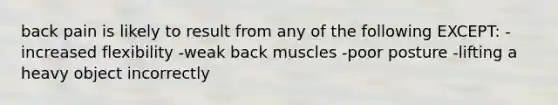 back pain is likely to result from any of the following EXCEPT: -increased flexibility -weak back muscles -poor posture -lifting a heavy object incorrectly