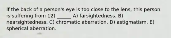 If the back of a person's eye is too close to the lens, this person is suffering from 12) ______ A) farsightedness. B) nearsightedness. C) chromatic aberration. D) astigmatism. E) spherical aberration.