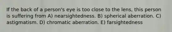 If the back of a person's eye is too close to the lens, this person is suffering from A) nearsightedness. B) spherical aberration. C) astigmatism. D) chromatic aberration. E) farsightedness