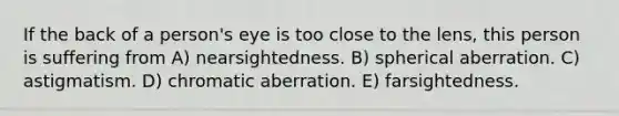 If the back of a person's eye is too close to the lens, this person is suffering from A) nearsightedness. B) spherical aberration. C) astigmatism. D) chromatic aberration. E) farsightedness.