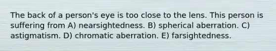 The back of a person's eye is too close to the lens. This person is suffering from A) nearsightedness. B) spherical aberration. C) astigmatism. D) chromatic aberration. E) farsightedness.