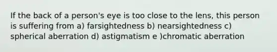 If the back of a person's eye is too close to the lens, this person is suffering from a) farsightedness b) nearsightedness c) spherical aberration d) astigmatism e )chromatic aberration