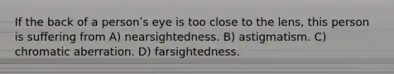 If the back of a personʹs eye is too close to the lens, this person is suffering from A) nearsightedness. B) astigmatism. C) chromatic aberration. D) farsightedness.