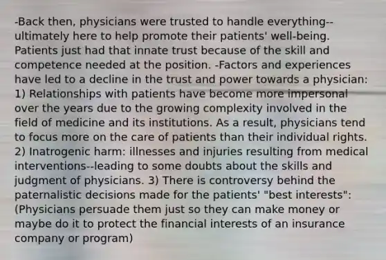 -Back then, physicians were trusted to handle everything--ultimately here to help promote their patients' well-being. Patients just had that innate trust because of the skill and competence needed at the position. -Factors and experiences have led to a decline in the trust and power towards a physician: 1) Relationships with patients have become more impersonal over the years due to the growing complexity involved in the field of medicine and its institutions. As a result, physicians tend to focus more on the care of patients than their individual rights. 2) Inatrogenic harm: illnesses and injuries resulting from medical interventions--leading to some doubts about the skills and judgment of physicians. 3) There is controversy behind the paternalistic decisions made for the patients' "best interests": (Physicians persuade them just so they can make money or maybe do it to protect the financial interests of an insurance company or program)