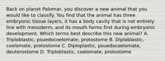 Back on planet Palomar, you discover a new animal that you would like to classify. You find that the animal has three embryonic tissue layers, it has a body cavity that is not entirely line with mesoderm, and its mouth forms first during embryonic development. Which terms best describe this new animal? A. Triploblastic, psuedocoelomate, protostome B. Diploblastic, coelomate, protostome C. Diploplastic, psuedocoelomate, deuterostome D. Triploblastic, coelomate, protostome