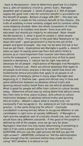 - back to Renaissance - How to determine good law (is a higher law) a. John of Salisbury: church b. James: God c. Marsiglio: weightier part of people: 1. Good of people & 2. Will of people - argues the good ruler rules for common benefit in accordance w/ the benefit of people - Bottom of page 188-189 "...The best law is that which is made for the common benefit of the citizens...the truth of anything is more certainly judged and its common utility more diligently studied, when the whole corporation of citizens directs upon it its intellect and desire." Even true with less educated, but should put majority on educated - Ruler should decide based on: 1. what is good for people 2. what people themselves think - First person in the post New Testament to "go down this road" - good government is tied to the will of the people and good of people - key may not be what the law is but how we got there - Implications w/o Marsiglio's qualify: a. doesn't seem as open to saying some law from God which limits b. process as or more important than content (are there ethical norms for everyone? 1. process is crucial (one of first to point towards a democracy 2. natural law for right now ethical absolutes for all people - Implications of Marsiglio (not Marsiglio's terms) 1. Natural Law - there are ethical absolutes that apply to all people at all times; process is the key; belief that there are fundamental ethical principles that apply to all people at all times (John of Salisbury; James I) many argue Marsiglio was beginning of: 2. Positive Law - good and ethical vary in time and place (distinction between no absolute ethical truths and ignoring ethical truths) belief there are not ethical absolutes What is good for people will differ from culture to culture Society today - determine ethical laws by voting Belief that ethical norms fary from time to time, place to place, and culture to culture (distinction between no absolute ethical truths and ignoring ethical truths) - debate is about what is morally true, not necessarily if we recognize it - Ex: walking on air (not recognizing gravity) - Is the same thing true for ethics? - Conclude: cannibalism is wrong and we refuse to recognize Whether or not cannibalism is right turns on society (different) - If Marsiglio is right and the weightier part of a society should rule, each society would have very different standards - If the good of the people is defined by will of the people, once we go very far down Marsiglio's road then the only factor determining if something is right is if we used a proper process to reach the conclusion - QUESTION: Did you use the right process OR Did you get the right answer? - ABORTION: centered on "did the administration allow enough time for comment before they made the final ruling" NOT whether it is ethical or not