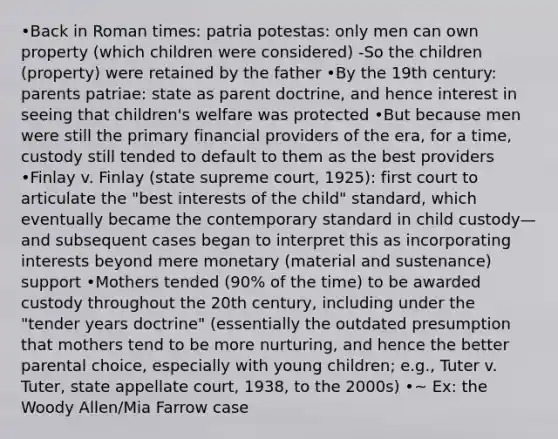 •Back in Roman times: patria potestas: only men can own property (which children were considered) -So the children (property) were retained by the father •By the 19th century: parents patriae: state as parent doctrine, and hence interest in seeing that children's welfare was protected •But because men were still the primary financial providers of the era, for a time, custody still tended to default to them as the best providers •Finlay v. Finlay (state supreme court, 1925): first court to articulate the "best interests of the child" standard, which eventually became the contemporary standard in child custody—and subsequent cases began to interpret this as incorporating interests beyond mere monetary (material and sustenance) support •Mothers tended (90% of the time) to be awarded custody throughout the 20th century, including under the "tender years doctrine" (essentially the outdated presumption that mothers tend to be more nurturing, and hence the better parental choice, especially with young children; e.g., Tuter v. Tuter, state appellate court, 1938, to the 2000s) •~ Ex: the Woody Allen/Mia Farrow case