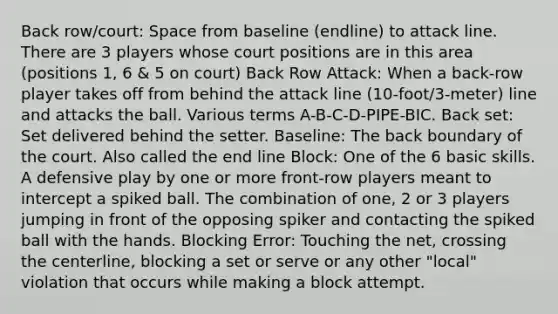 Back row/court: Space from baseline (endline) to attack line. There are 3 players whose court positions are in this area (positions 1, 6 & 5 on court) Back Row Attack: When a back-row player takes off from behind the attack line (10-foot/3-meter) line and attacks the ball. Various terms A-B-C-D-PIPE-BIC. Back set: Set delivered behind the setter. Baseline: The back boundary of the court. Also called the end line Block: One of the 6 basic skills. A defensive play by one or more front-row players meant to intercept a spiked ball. The combination of one, 2 or 3 players jumping in front of the opposing spiker and contacting the spiked ball with the hands. Blocking Error: Touching the net, crossing the centerline, blocking a set or serve or any other "local" violation that occurs while making a block attempt.