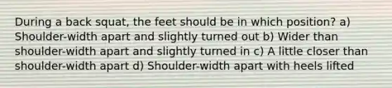 During a back squat, the feet should be in which position? a) Shoulder-width apart and slightly turned out b) Wider than shoulder-width apart and slightly turned in c) A little closer than shoulder-width apart d) Shoulder-width apart with heels lifted