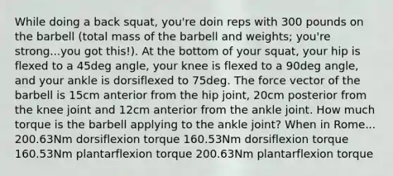 While doing a back squat, you're doin reps with 300 pounds on the barbell (total mass of the barbell and weights; you're strong...you got this!). At the bottom of your squat, your hip is flexed to a 45deg angle, your knee is flexed to a 90deg angle, and your ankle is dorsiflexed to 75deg. The force vector of the barbell is 15cm anterior from the hip joint, 20cm posterior from the knee joint and 12cm anterior from the ankle joint. How much torque is the barbell applying to the ankle joint? When in Rome... 200.63Nm dorsiflexion torque 160.53Nm dorsiflexion torque 160.53Nm plantarflexion torque 200.63Nm plantarflexion torque