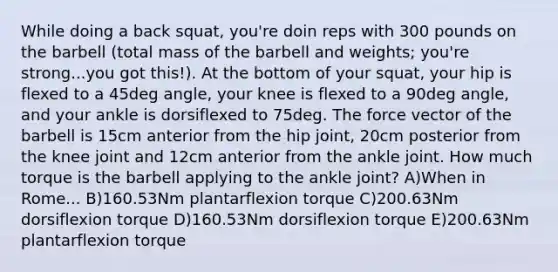 While doing a back squat, you're doin reps with 300 pounds on the barbell (total mass of the barbell and weights; you're strong...you got this!). At the bottom of your squat, your hip is flexed to a 45deg angle, your knee is flexed to a 90deg angle, and your ankle is dorsiflexed to 75deg. The force vector of the barbell is 15cm anterior from the hip joint, 20cm posterior from the knee joint and 12cm anterior from the ankle joint. How much torque is the barbell applying to the ankle joint? A)When in Rome... B)160.53Nm plantarflexion torque C)200.63Nm dorsiflexion torque D)160.53Nm dorsiflexion torque E)200.63Nm plantarflexion torque