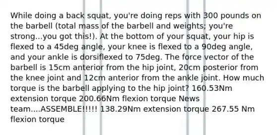 While doing a back squat, you're doing reps with 300 pounds on the barbell (total mass of the barbell and weights; you're strong...you got this!). At the bottom of your squat, your hip is flexed to a 45deg angle, your knee is flexed to a 90deg angle, and your ankle is dorsiflexed to 75deg. The force vector of the barbell is 15cm anterior from the hip joint, 20cm posterior from the knee joint and 12cm anterior from the ankle joint. How much torque is the barbell applying to the hip joint? 160.53Nm extension torque 200.66Nm flexion torque News team....ASSEMBLE!!!!! 138.29Nm extension torque 267.55 Nm flexion torque