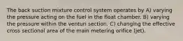 The back suction mixture control system operates by A) varying the pressure acting on the fuel in the float chamber. B) varying the pressure within the venturi section. C) changing the effective cross sectional area of the main metering orifice (jet).