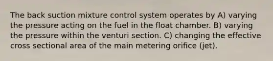 The back suction mixture control system operates by A) varying the pressure acting on the fuel in the float chamber. B) varying the pressure within the venturi section. C) changing the effective cross sectional area of the main metering orifice (jet).