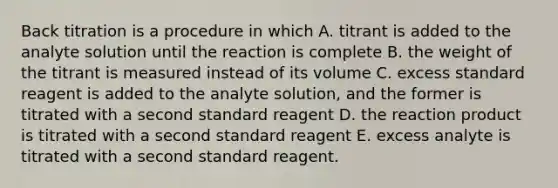 Back titration is a procedure in which A. titrant is added to the analyte solution until the reaction is complete B. the weight of the titrant is measured instead of its volume C. excess standard reagent is added to the analyte solution, and the former is titrated with a second standard reagent D. the reaction product is titrated with a second standard reagent E. excess analyte is titrated with a second standard reagent.