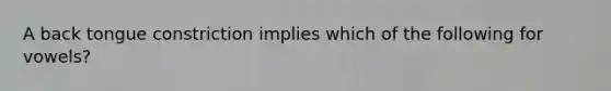 A back tongue constriction implies which of the following for vowels?