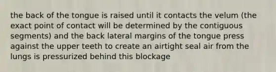 the back of the tongue is raised until it contacts the velum (the exact point of contact will be determined by the contiguous segments) and the back lateral margins of the tongue press against the upper teeth to create an airtight seal air from the lungs is pressurized behind this blockage