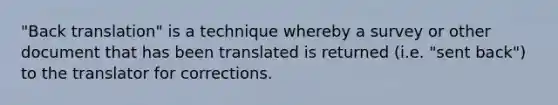 "Back translation" is a technique whereby a survey or other document that has been translated is returned (i.e. "sent back") to the translator for corrections.