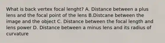 What is back vertex focal lenght? A. Distance between a plus lens and the focal point of the lens B.Distcane between the image and the object C. Distance between the focal length and lens power D. Distance between a minus lens and its radius of curvature