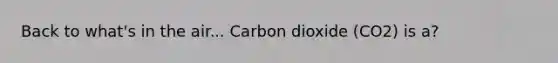 Back to what's in the air... Carbon dioxide (CO2) is a?